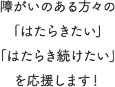 障がいのある方々の「はたらきたい」「はたらき続けたい」を応援します！