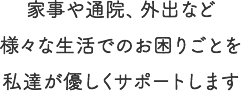 家事や通院、外出など様々な生活でのお困りごとを私達が優しくサポートします