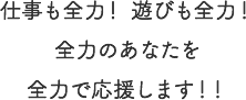 仕事も全力！ 遊びも全力！全力のあなたを全力で応援します！！