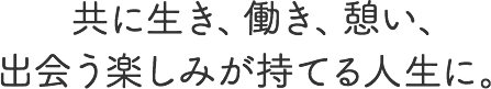 共に生き、働き、憩い、出会う楽しみが持てる人生に。