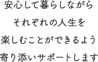 安心して暮らしながらそれぞれの人生を楽しむことができるよう寄り添いサポートします