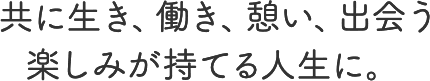 共に生き、働き、憩い、出会う楽しみが持てる人生に。 